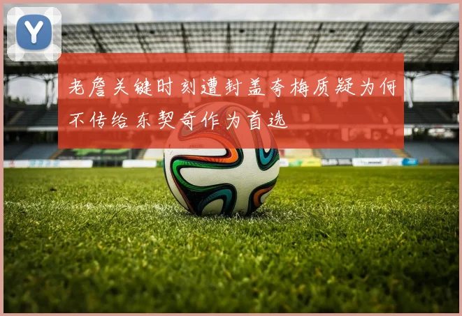 老詹关键时刻遭封盖夸梅质疑为何不传给东契奇作为首选