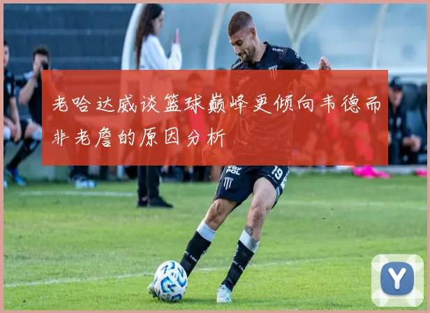 老哈达威谈篮球巅峰更倾向韦德而非老詹的原因分析