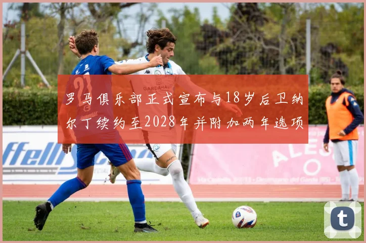 罗马俱乐部正式宣布与18岁后卫纳尔丁续约至2028年并附加两年选项