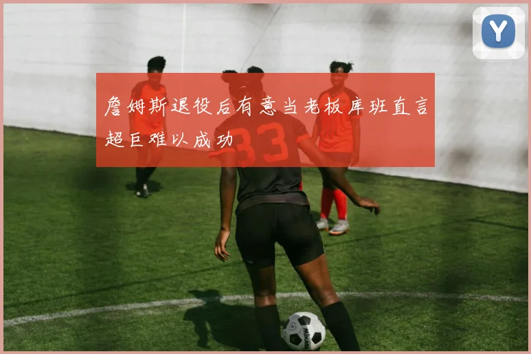 詹姆斯退役后有意当老板库班直言超巨难以成功