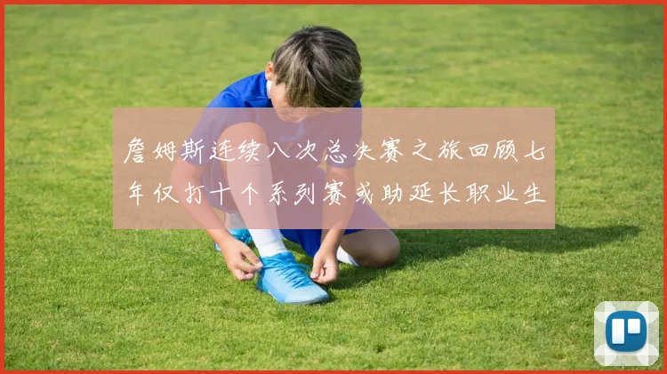 詹姆斯连续八次总决赛之旅回顾七年仅打十个系列赛或助延长职业生涯
