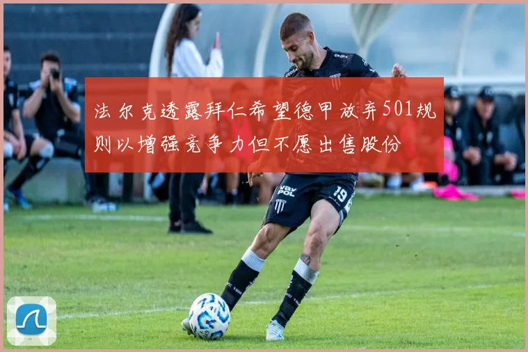 法尔克透露拜仁希望德甲放弃501规则以增强竞争力但不愿出售股份