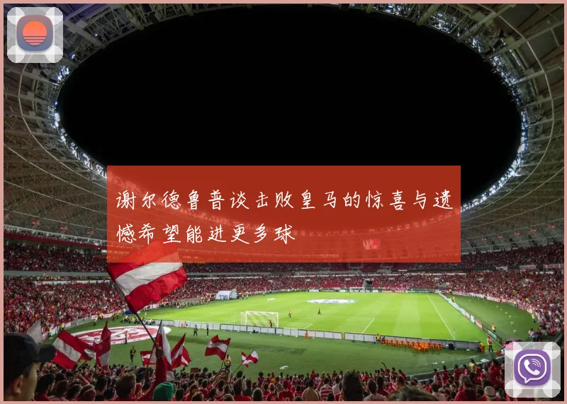 谢尔德鲁普谈击败皇马的惊喜与遗憾希望能进更多球