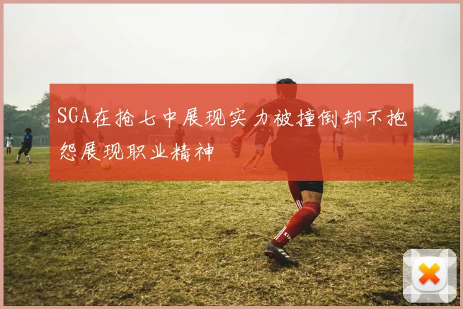 SGA在抢七中展现实力被撞倒却不抱怨展现职业精神