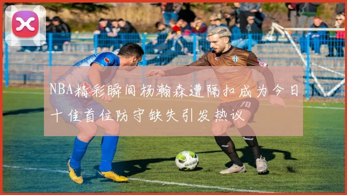 NBA精彩瞬间杨瀚森遭隔扣成为今日十佳首位防守缺失引发热议