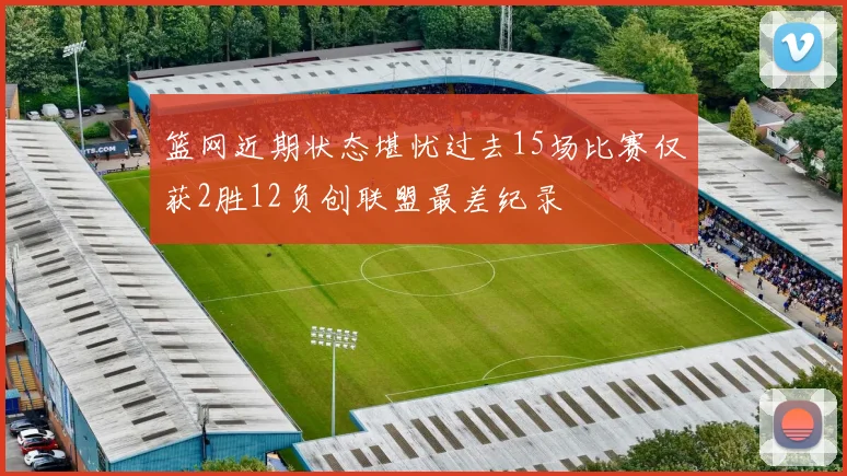 篮网近期状态堪忧过去15场比赛仅获2胜12负创联盟最差纪录
