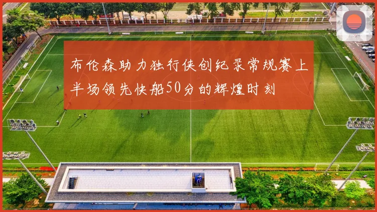 布伦森助力独行侠创纪录常规赛上半场领先快船50分的辉煌时刻