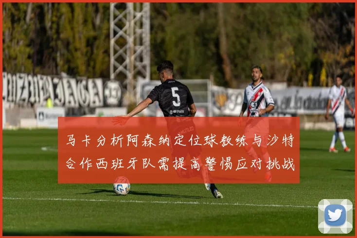 马卡分析阿森纳定位球教练与沙特合作西班牙队需提高警惕应对挑战