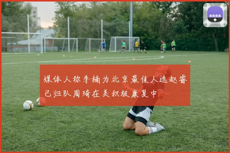 媒体人称李楠为北京最佳人选赵睿已归队周琦在美积极康复中