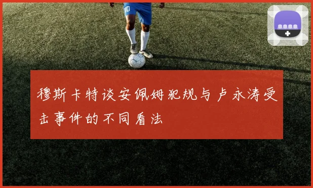 穆斯卡特谈安佩姆犯规与卢永涛受击事件的不同看法