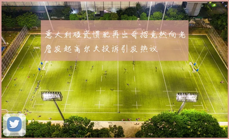 意大利碰瓷惯犯再出奇招竟然向老詹发起高尔夫投诉引发热议