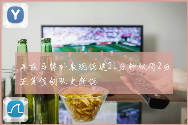 库兹马替补表现低迷21分钟仅得2分正负值创队史新低