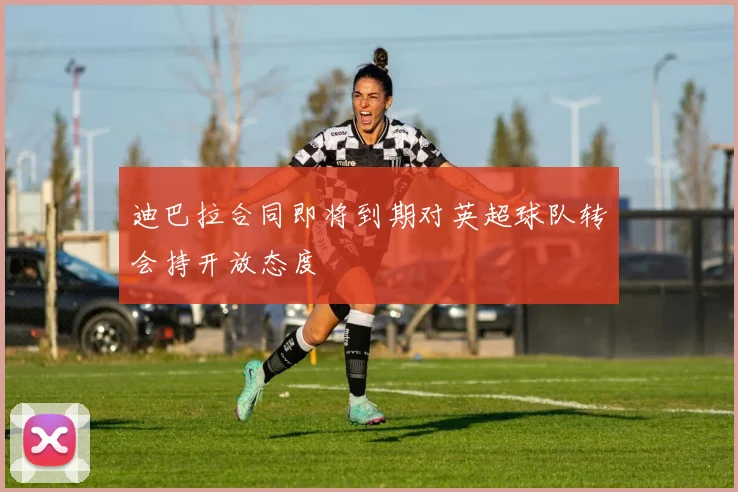 迪巴拉合同即将到期对英超球队转会持开放态度